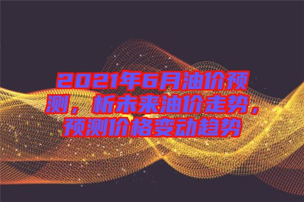 2021年6月油價(jià)預(yù)測(cè)，析未來油價(jià)走勢(shì)，預(yù)測(cè)價(jià)格變動(dòng)趨勢(shì)