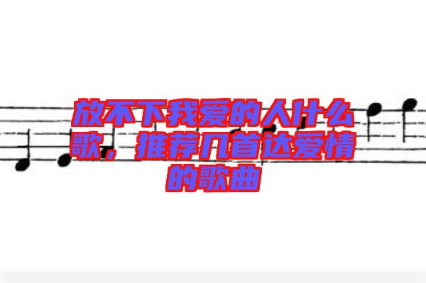 放不下我愛的人什么歌，推薦幾首達愛情的歌曲