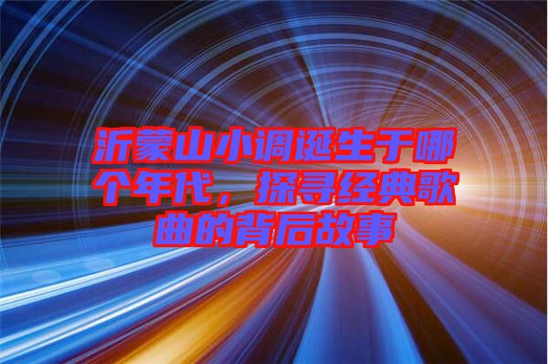 沂蒙山小調(diào)誕生于哪個(gè)年代，探尋經(jīng)典歌曲的背后故事