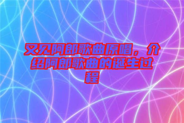 又見阿郎歌曲原唱，介紹阿郎歌曲的誕生過程