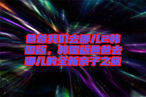 爸爸我們?nèi)ツ膬?韓國版，韓國版爸爸去哪兒的全新親子之旅