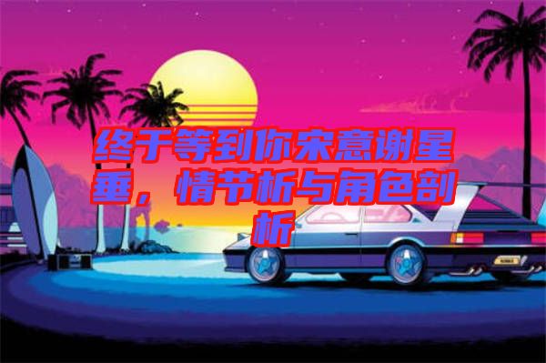 終于等到你宋意謝星垂，情節(jié)析與角色剖析