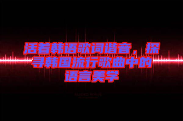 活著韓語歌詞諧音，探尋韓國流行歌曲中的語言美學(xué)