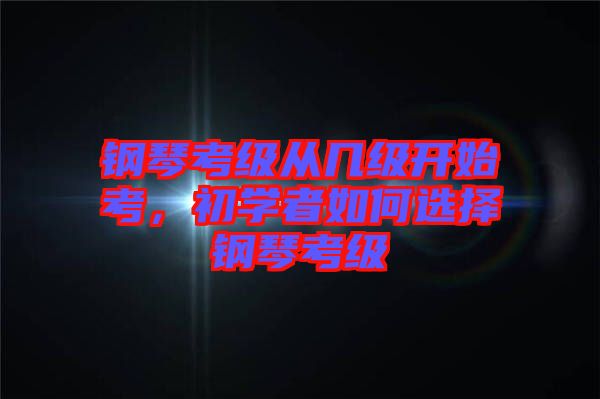鋼琴考級從幾級開始考，初學者如何選擇鋼琴考級