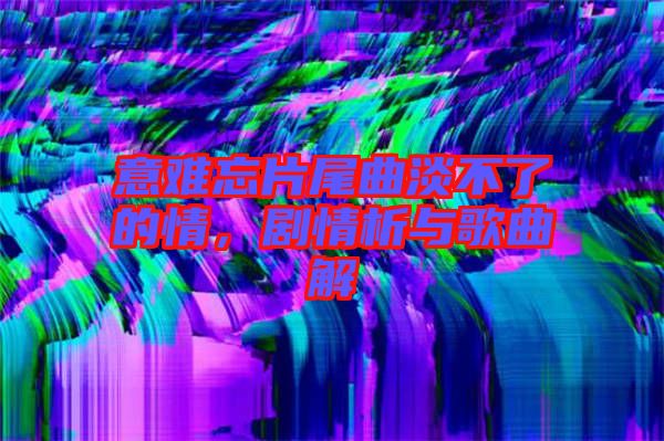 意難忘片尾曲淡不了的情，劇情析與歌曲解