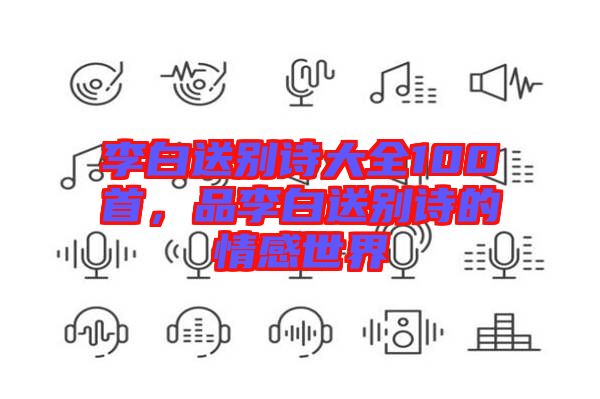 李白送別詩大全100首，品李白送別詩的情感世界