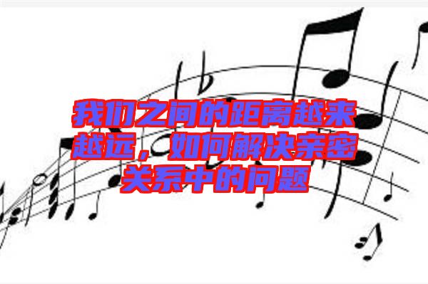 我們之間的距離越來越遠(yuǎn)，如何解決親密關(guān)系中的問題