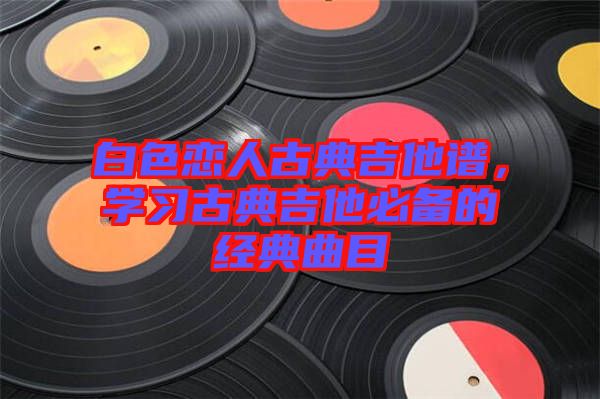 白色戀人古典吉他譜，學(xué)習(xí)古典吉他必備的經(jīng)典曲目
