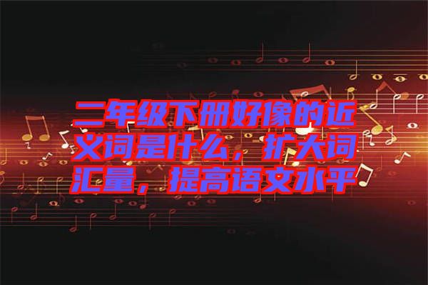 二年級下冊好像的近義詞是什么，擴大詞匯量，提高語文水平