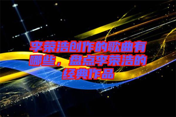 李榮浩創(chuàng)作的歌曲有哪些，盤點(diǎn)李榮浩的經(jīng)典作品