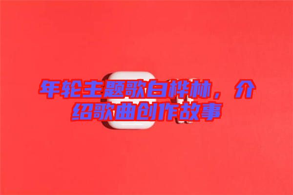 年輪主題歌白樺林，介紹歌曲創(chuàng)作故事