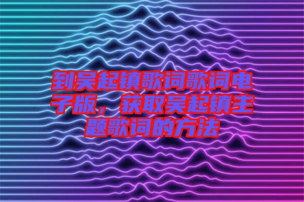 到吳起鎮(zhèn)歌詞歌詞電子版，獲取吳起鎮(zhèn)主題歌詞的方法