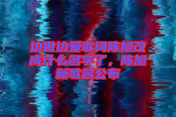 邊做邊愛歌詞陳旭改成什么名字了，陳旭新歌名公布
