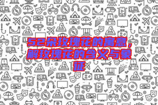 52朵玫瑰花的寓意，解玫瑰花的含義與象征