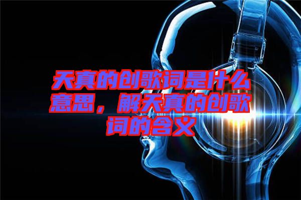 天真的創(chuàng)歌詞是什么意思，解天真的創(chuàng)歌詞的含義