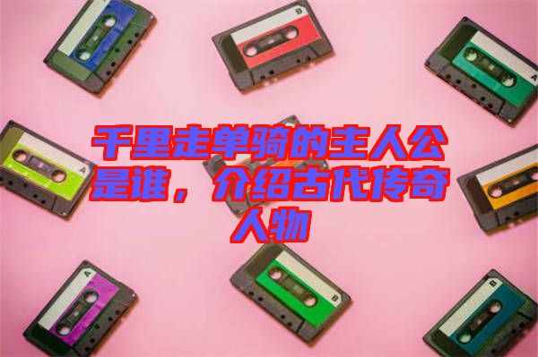 千里走單騎的主人公是誰，介紹古代傳奇人物