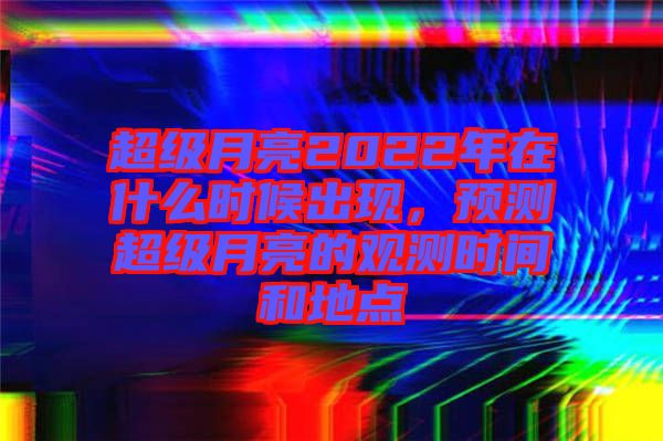 超級月亮2022年在什么時候出現(xiàn)，預(yù)測超級月亮的觀測時間和地點(diǎn)