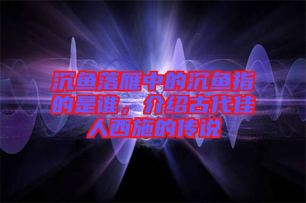 沉魚落雁中的沉魚指的是誰，介紹古代佳人西施的傳說