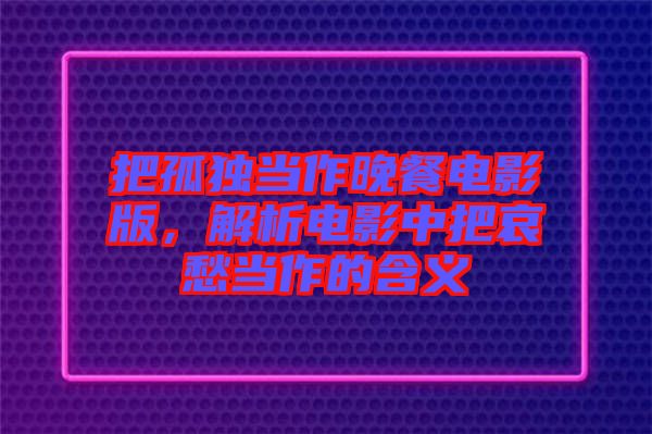 把孤獨(dú)當(dāng)作晚餐電影版，解析電影中把哀愁當(dāng)作的含義