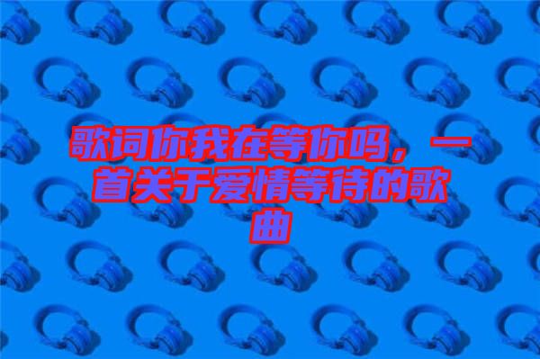 歌詞你我在等你嗎，一首關(guān)于愛情等待的歌曲