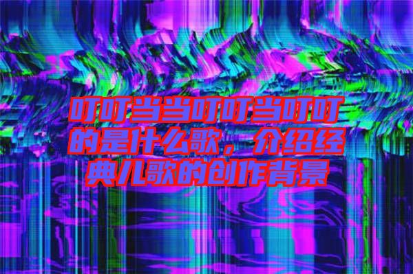 叮叮當(dāng)當(dāng)叮叮當(dāng)叮叮的是什么歌，介紹經(jīng)典兒歌的創(chuàng)作背景