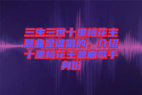 三生三世十里桃花主題曲是誰唱的，介紹十里桃花主題曲歌手身份