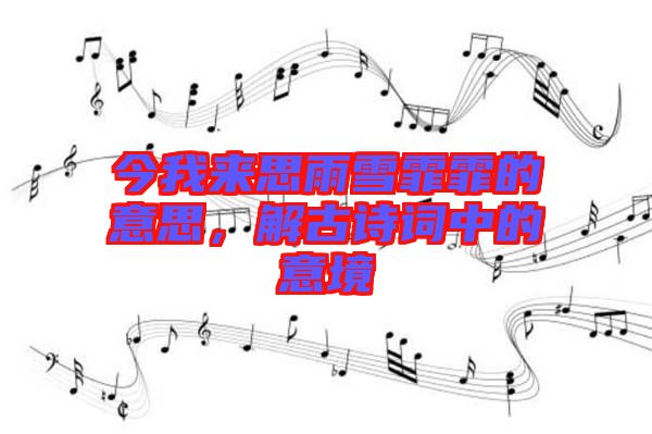 今我來思雨雪霏霏的意思，解古詩(shī)詞中的意境