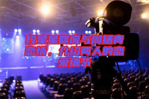 段星星回應(yīng)與周揚(yáng)青戀情，介紹兩人的戀愛(ài)細(xì)節(jié)