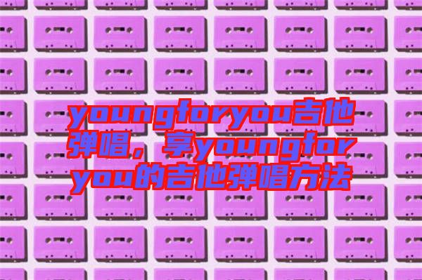 youngforyou吉他彈唱，享youngforyou的吉他彈唱方法