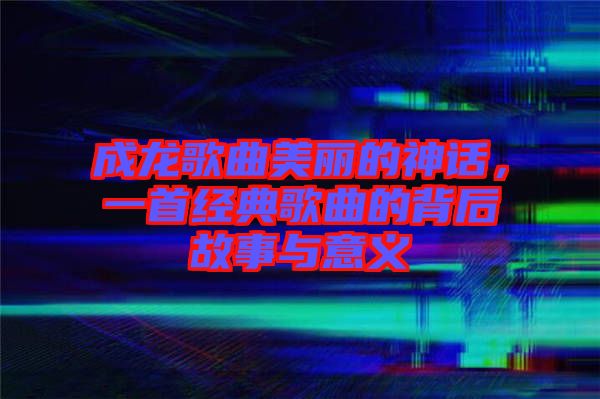 成龍歌曲美麗的神話，一首經(jīng)典歌曲的背后故事與意義