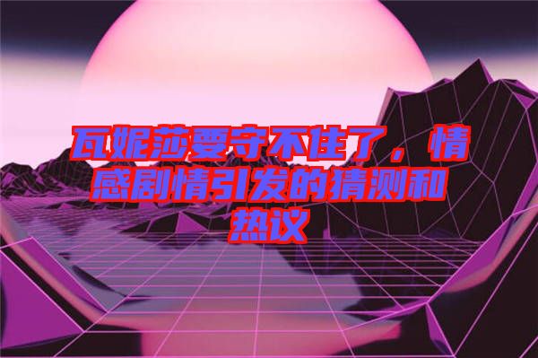 瓦妮莎要守不住了，情感劇情引發(fā)的猜測和熱議