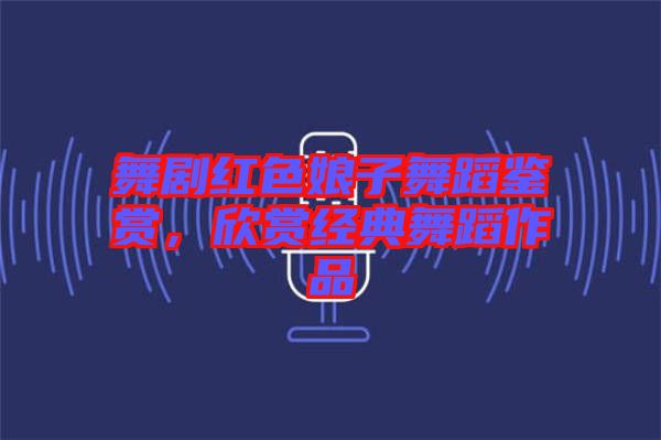 舞劇紅色娘子舞蹈鑒賞，欣賞經(jīng)典舞蹈作品