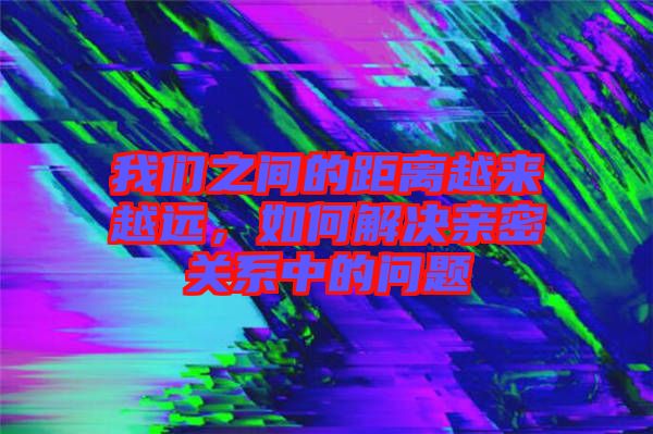 我們之間的距離越來越遠(yuǎn)，如何解決親密關(guān)系中的問題