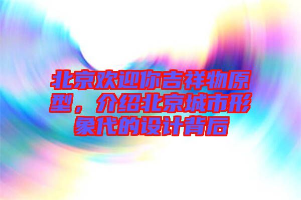 北京歡迎你吉祥物原型，介紹北京城市形象代的設(shè)計背后