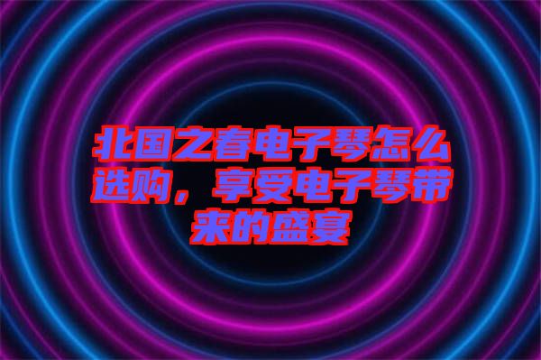 北國(guó)之春電子琴怎么選購(gòu)，享受電子琴帶來(lái)的盛宴