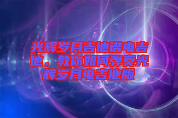 光輝歲月吉他譜電吉他，教你如何彈奏光輝歲月電吉他版