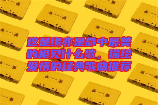 這是緣亦是命中最美的相見(jiàn)什么歌，描繪愛(ài)情的經(jīng)典歌曲推薦