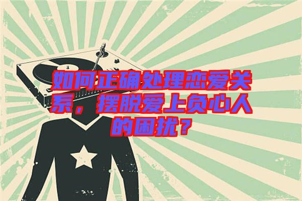 如何正確處理戀愛關系，擺脫愛上負心人的困擾？