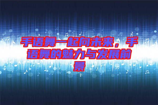 手語(yǔ)舞一起向未來(lái)，手語(yǔ)舞的魅力與發(fā)展前景