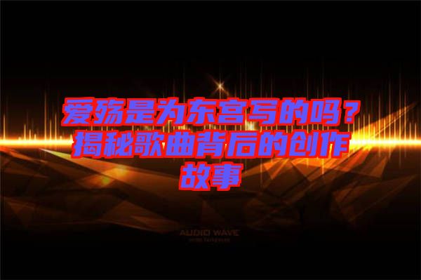 愛殤是為東宮寫的嗎？揭秘歌曲背后的創(chuàng)作故事