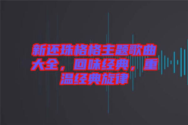 新還珠格格主題歌曲大全，回味經(jīng)典，重溫經(jīng)典旋律