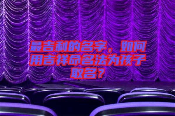 最吉利的名字，如何用吉祥命名法為孩子取名？