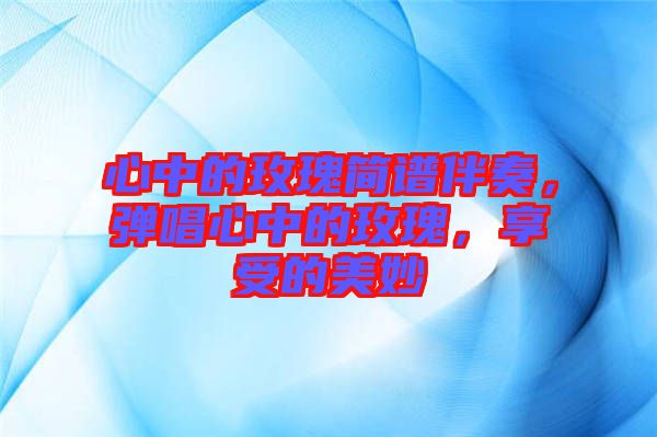心中的玫瑰簡譜伴奏，彈唱心中的玫瑰，享受的美妙