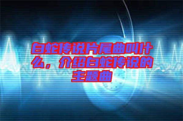 白蛇傳說(shuō)片尾曲叫什么，介紹白蛇傳說(shuō)的主題曲