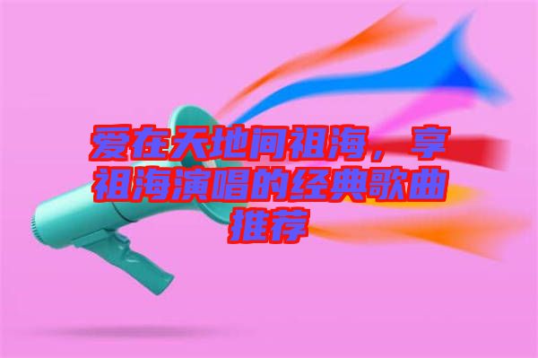 愛在天地間祖海，享祖海演唱的經(jīng)典歌曲推薦