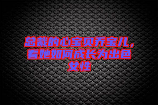 總裁的心寶貝喬寶兒，看她如何成長為出色女性