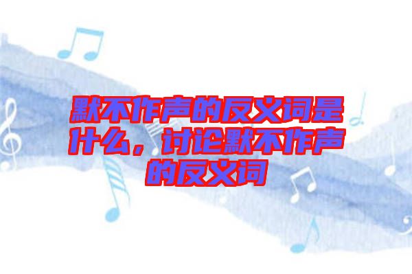 默不作聲的反義詞是什么，討論默不作聲的反義詞
