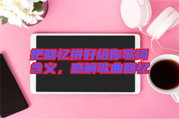把回憶拼好給你歌詞含義，感解歌曲回憶