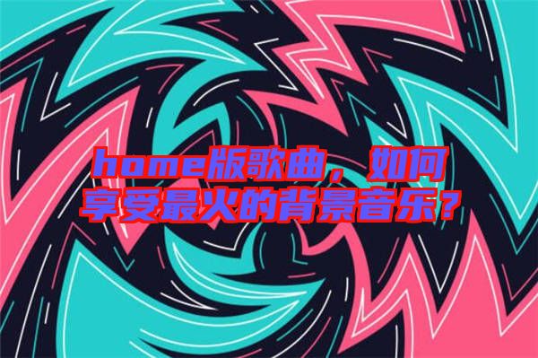 home版歌曲，如何享受最火的背景音樂？