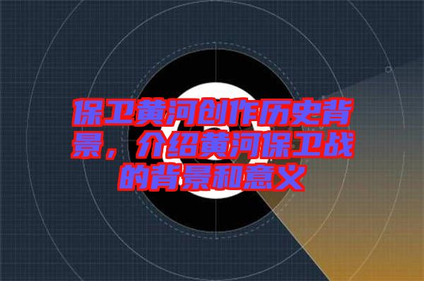 保衛(wèi)黃河創(chuàng)作歷史背景，介紹黃河保衛(wèi)戰(zhàn)的背景和意義